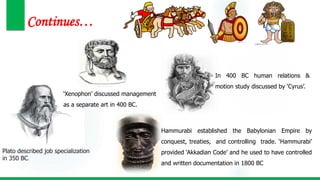 Continues…
Plato described job specialization
in 350 BC.
‘Xenophon’ discussed management
as a separate art in 400 BC.
In 400 BC human relations &
motion study discussed by ‘Cyrus’.
Hammurabi established the Babylonian Empire by
conquest, treaties, and controlling trade. ‘Hammurabi’
provided ‘Akkadian Code’ and he used to have controlled
and written documentation in 1800 BC
 