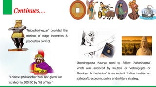 Continues…
‘Nebuchadnezzar’ provided the
method of wage incentives &
production control.
‘Chinese’ philosopher ‘Sun Tzu’ given war
strategy in 500 BC by ‘Art of War’
Chandragupta Maurya used to follow ‘Arthashastra’
which was authored by Kautilya or Vishnugupta or
Chankya. Arthashastra’ is an ancient Indian treatise on
statecraft, economic policy and military strategy.
 