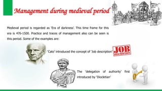 Management during medieval period
Medieval period is regarded as ‘Era of darkness’. This time frame for this
era is 476-1500. Practice and traces of management also can be seen is
this period. Some of the examples are:
‘Cato’ introduced the concept of ‘Job description’
The ‘delegation of authority’ first
introduced by ‘Diocletian’
 