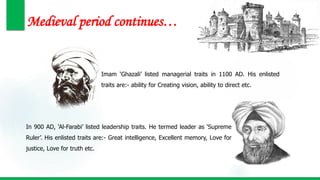 Medieval period continues…
In 900 AD, ‘Al-Farabi’ listed leadership traits. He termed leader as ‘Supreme
Ruler’. His enlisted traits are:- Great intelligence, Excellent memory, Love for
justice, Love for truth etc.
Imam ‘Ghazali’ listed managerial traits in 1100 AD. His enlisted
traits are:- ability for Creating vision, ability to direct etc.
 