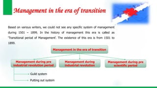 Management in the era of transition
Based on various writers, we could not see any specific system of management
during 1501 – 1899. In the history of management this era is called as
‘Transitional period of Management’. The existence of this era is from 1501 to
1899.
Management in the era of transition
Management during pre
industrial revolution period
Management during
industrial revolution
Management during pre
scientific period
Guild system
Putting out system
 
