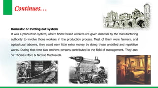 Continues…
Domestic or Putting out system
It was a production system, where home based workers are given material by the manufacturing
authority to involve those workers in the production process. Most of them were farmers, and
agricultural laborers, they could earn little extra money by doing those unskilled and repetitive
works. During that time two eminent persons contributed in the field of management. They are:
Sir Thomas More & Niccolò Machiavelli.
 