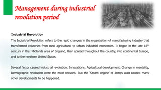 Management during industrial
revolution period
Industrial Revolution
The Industrial Revolution refers to the rapid changes in the organization of manufacturing industry that
transformed countries from rural agricultural to urban industrial economies. It began in the late 18th
century in the Midlands area of England, then spread throughout the country, into continental Europe,
and to the northern United States.
Several factor caused industrial revolution. Innovations, Agricultural development, Change in mentality,
Demographic revolution were the main reasons. But the ‘Steam engine’ of James watt caused many
other developments to be happened.
 