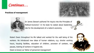 Continues…
Practices of management
Sir James Stewart authored ‘An inquiry into the Principles of
Political Economy”. In his book he stated about leadership
role for the development of a nation’s economy.
Robert Owen throughout his life talked and worked for the well being of the
workers. He introduced new ideas of human relations, e.g. shorter working
hours, housing facilities, education of children, provision of canteen, rest
pauses, training of workers in hygiene etc.
Owen is known as ‘father of personnel management’
 