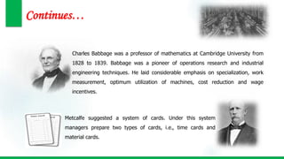 Continues…
Charles Babbage was a professor of mathematics at Cambridge University from
1828 to 1839. Babbage was a pioneer of operations research and industrial
engineering techniques. He laid considerable emphasis on specialization, work
measurement, optimum utilization of machines, cost reduction and wage
incentives.
Metcalfe suggested a system of cards. Under this system
managers prepare two types of cards, i.e., time cards and
material cards.
 
