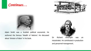 Continues…
Sir Richard Arkwright was an
industrialist. He contributed in production
and personnel management.
Adam Smith was a Scottish political economist. He
authored the famous ‘Wealth of Nations’. He discussed
about ‘division of labor’ in his book.
 