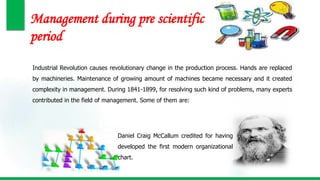 Management during pre scientific
period
Industrial Revolution causes revolutionary change in the production process. Hands are replaced
by machineries. Maintenance of growing amount of machines became necessary and it created
complexity in management. During 1841-1899, for resolving such kind of problems, many experts
contributed in the field of management. Some of them are:
Daniel Craig McCallum credited for having
developed the first modern organizational
chart.
 