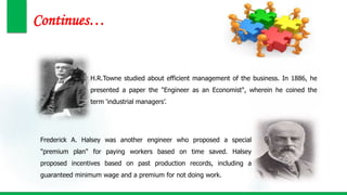 Continues…
H.R.Towne studied about efficient management of the business. In 1886, he
presented a paper the "Engineer as an Economist", wherein he coined the
term ‘industrial managers’.
Frederick A. Halsey was another engineer who proposed a special
"premium plan" for paying workers based on time saved. Halsey
proposed incentives based on past production records, including a
guaranteed minimum wage and a premium for not doing work.
 