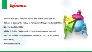 References
কর্মকার শ্যার্ সুন্দর, সাাংগঠনিক আচরণঃ প্রথর্ সাংস্করণ (সাাংগঠনিক ত্ত্ব)
Claude S. George, The History of Management Thought (Englewood Cliffs,
N.J.: Prentice-Hall, 1968)
Ricky W. Griffin, Fundamentals of Management(Cengage Learning)
Robbins, Stephen P & Mary Coulter, Management. — 11th ed.(Pearson:
Prentice-Hall)
www.slideshare.net
 