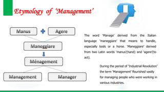 Etymology of ‘Management’
The word ‘Manage’ derived from the Italian
language ‘maneggiare’ that means to handle,
especially tools or a horse. ‘Maneggiare’ derived
from two Latin words ‘manus’(hand) and ‘agere’(to
act).
During the period of ‘Industrial Revolution’
the term ‘Management’ flourished vastly
for managing people who were working in
various industries.
 