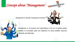 Concept about ‘Management’
Management is actually ‘managing the situation’
Management in all business and organizations is the act of getting people
together to accomplish goals and objectives by using available resources
efficiently and effectively.
 