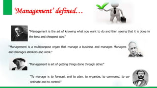 ‘Management’ defined…
“Management is the art of knowing what you want to do and then seeing that it is done in
the best and cheapest way.”
“Management is a multipurpose organ that manage a business and manages Managers
and manages Workers and work.”
“To manage is to forecast and to plan, to organize, to command, to co-
ordinate and to control.”
“Management is art of getting things done through other.”
 
