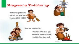 Management in ‘Pre-historic’ age
Pre-historic age basically
indicates the ‘Stone’ age
Duration: 10000-9000 BC
Stone age comprised of:-
•Paleolithic (Old stone age)
•Mesolithic (Middle stone age)
•Neolithic (New stone age)
 