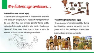 Pre-historic age continues…
•Paleolithic (Old stone age)
- It starts with the appearance of first hominids and ends
with discovery of agriculture. Traces of management can
be seen when they hunt animals, gone for fishing and by
gathering fruits, nuts, and other wild plant . People were
‘Nomadic’. They travel from time to time or with the
seasons to find food and following the animals.
•Mesolithic (Middle stone age)
-It was a period of climatic instability. During
the Mesolithic, humans learned to hunt in
groups and to fish, and began to learn how
to domesticate animals and plants.
 