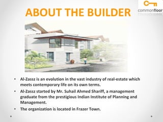 ABOUT THE BUILDER Al-Zassz is an evolution in the vast industry of real-estate which meets contemporary life on its own terms.  Al-Zassz started by Mr. Suhail Ahmed Shariff, a management graduate from the prestigious Indian Institute of Planning and Management. The organization is located in Frazer Town. 