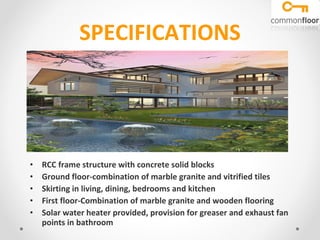 SPECIFICATIONS RCC frame structure with concrete solid blocks Ground floor-combination of marble granite and vitrified tiles Skirting in living, dining, bedrooms and kitchen First floor-Combination of marble granite and wooden flooring Solar water heater provided, provision for greaser and exhaust fan points in bathroom 
