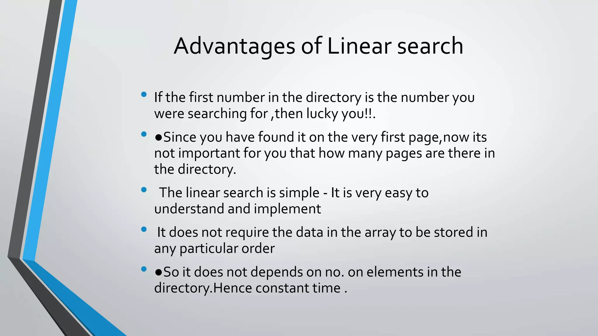 Advantages of Linear search
• If the first number in the directory is the number you
were searching for ,then lucky you!!.
• ●Since you have found it on the very first page,now its
not important for you that how many pages are there in
the directory.
• The linear search is simple - It is very easy to
understand and implement
• It does not require the data in the array to be stored in
any particular order
• ●So it does not depends on no. on elements in the
directory.Hence constant time .
 