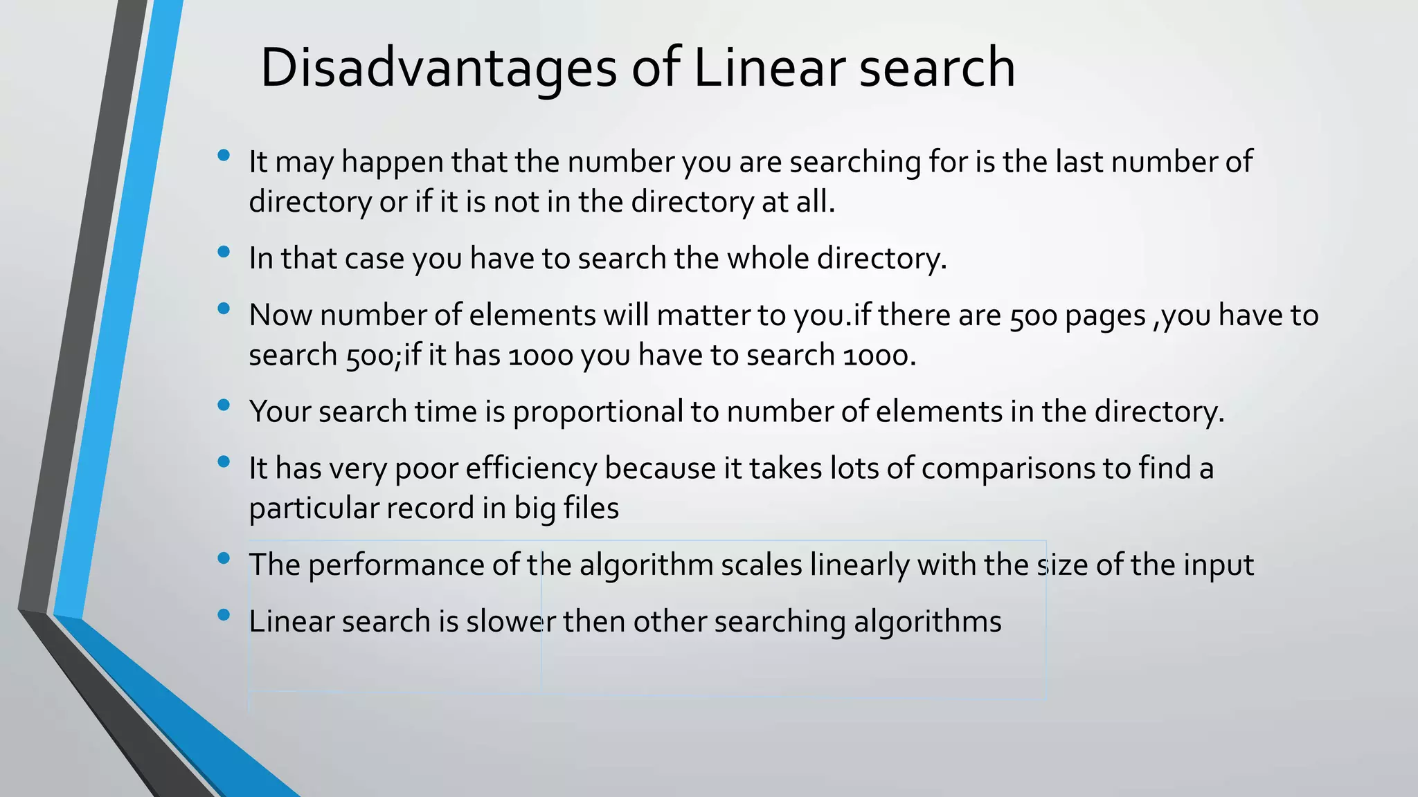 Disadvantages of Linear search
• It may happen that the number you are searching for is the last number of
directory or if it is not in the directory at all.
• In that case you have to search the whole directory.
• Now number of elements will matter to you.if there are 500 pages ,you have to
search 500;if it has 1000 you have to search 1000.
• Your search time is proportional to number of elements in the directory.
• It has very poor efficiency because it takes lots of comparisons to find a
particular record in big files
• The performance of the algorithm scales linearly with the size of the input
• Linear search is slower then other searching algorithms
 