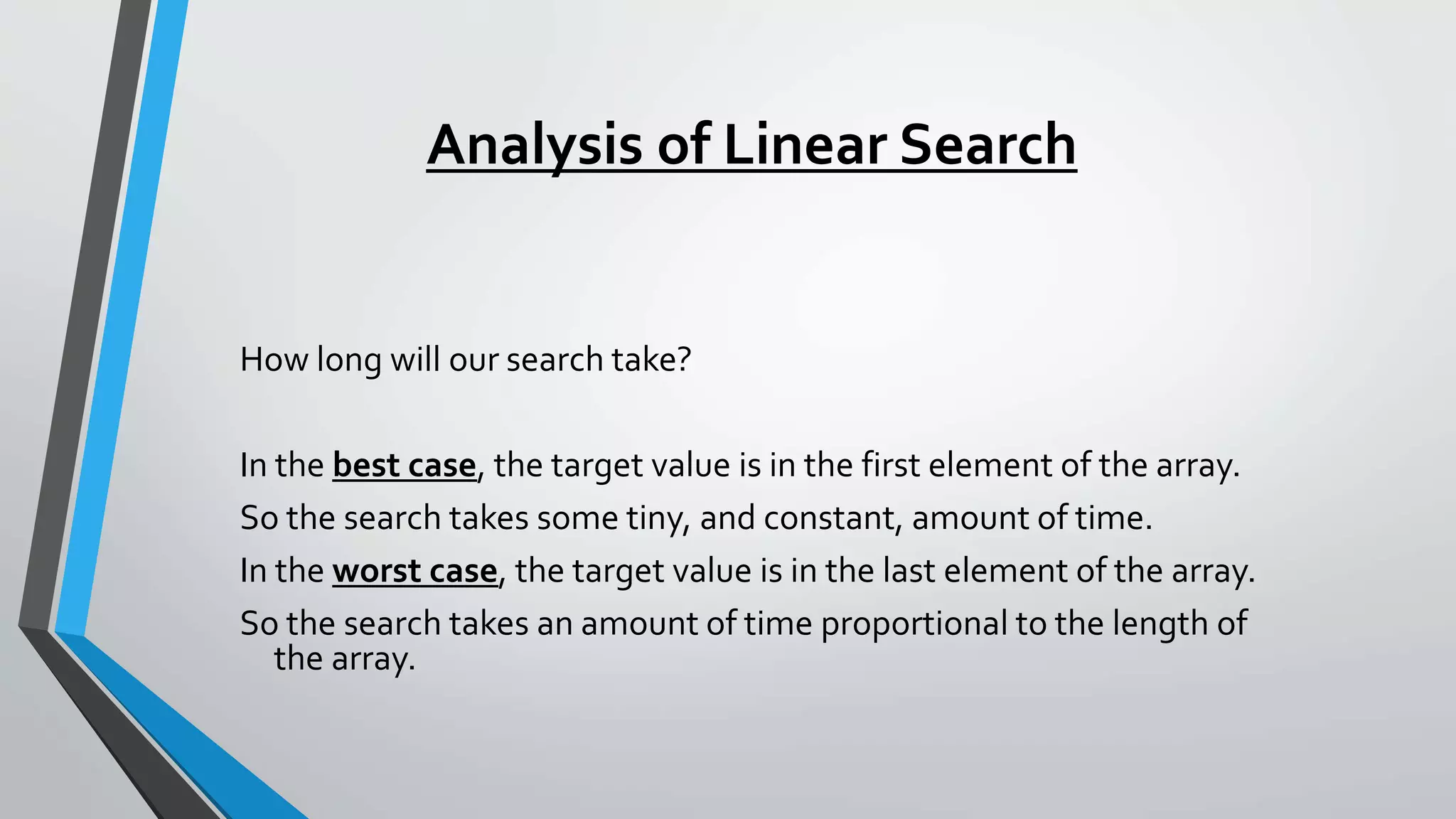 Analysis of Linear Search
How long will our search take?
In the best case, the target value is in the first element of the array.
So the search takes some tiny, and constant, amount of time.
In the worst case, the target value is in the last element of the array.
So the search takes an amount of time proportional to the length of
the array.
 