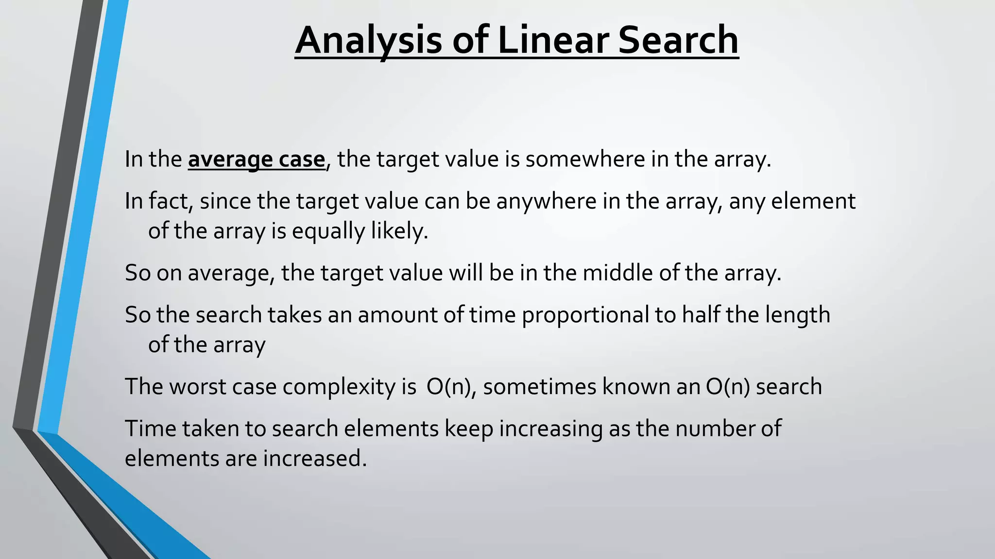 Analysis of Linear Search
In the average case, the target value is somewhere in the array.
In fact, since the target value can be anywhere in the array, any element
of the array is equally likely.
So on average, the target value will be in the middle of the array.
So the search takes an amount of time proportional to half the length
of the array
The worst case complexity is O(n), sometimes known an O(n) search
Time taken to search elements keep increasing as the number of
elements are increased.
 