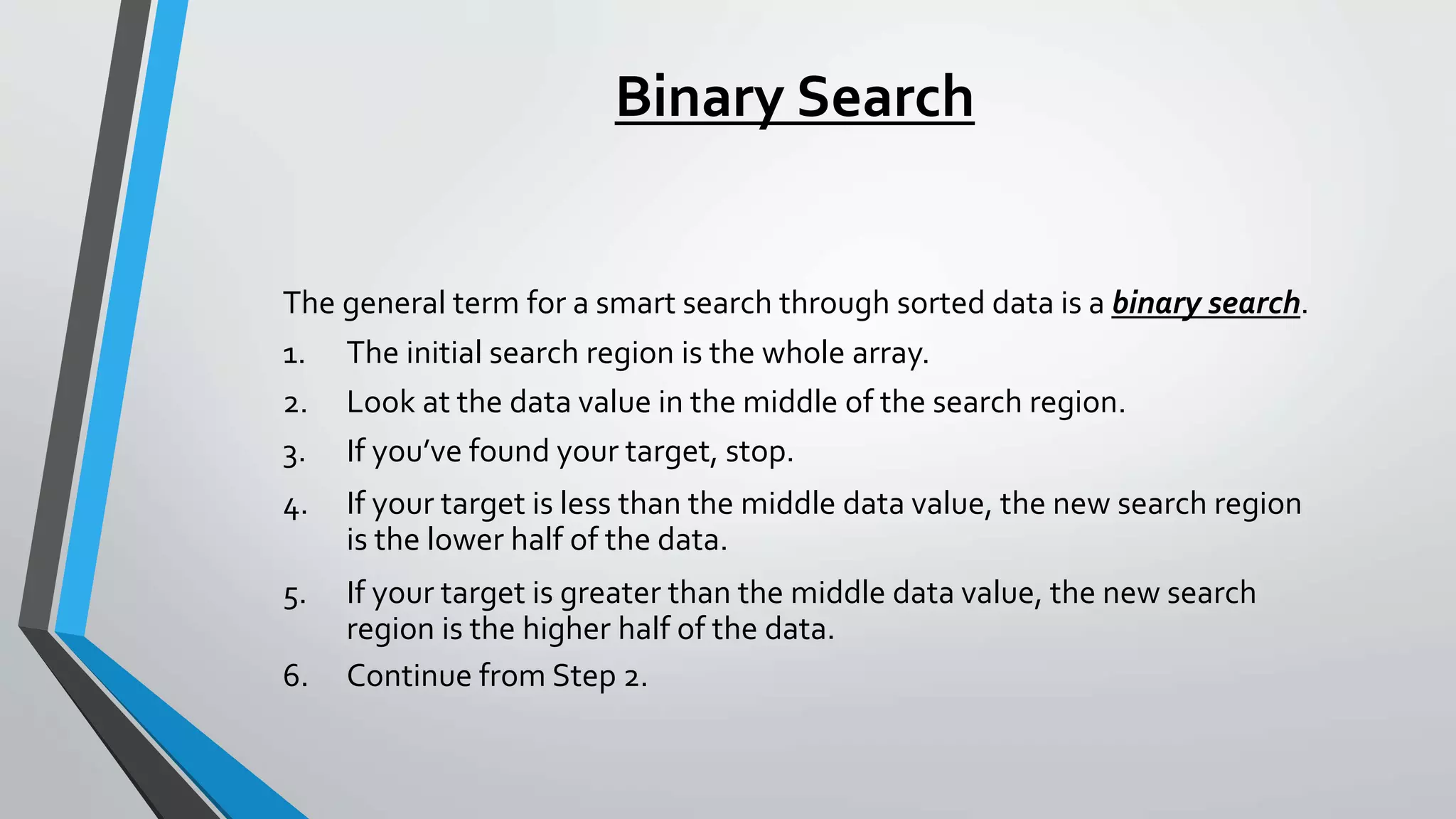 Binary Search
The general term for a smart search through sorted data is a binary search.
1. The initial search region is the whole array.
2. Look at the data value in the middle of the search region.
3. If you’ve found your target, stop.
4. If your target is less than the middle data value, the new search region
is the lower half of the data.
5. If your target is greater than the middle data value, the new search
region is the higher half of the data.
6. Continue from Step 2.
 