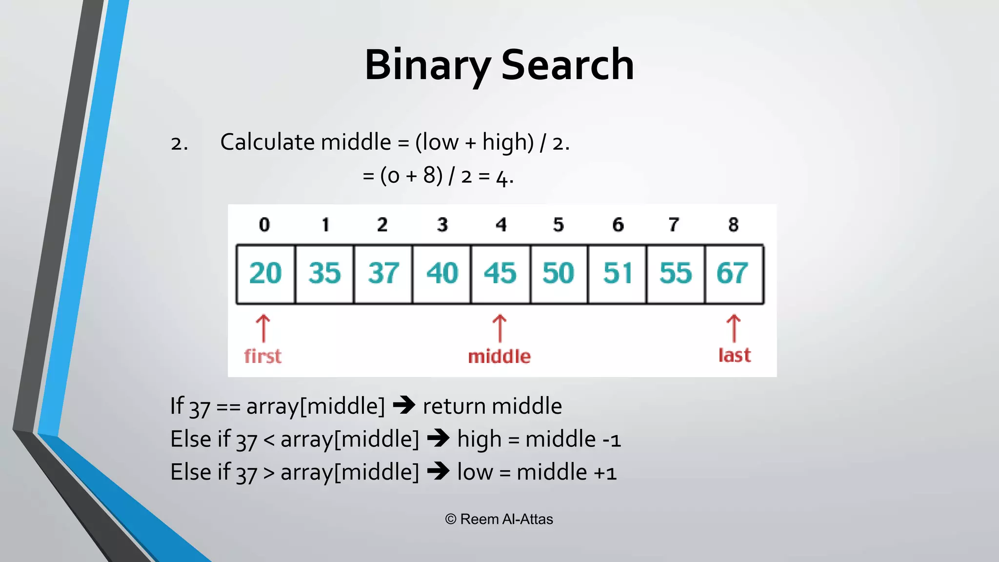 © Reem Al-Attas
Binary Search
2. Calculate middle = (low + high) / 2.
= (0 + 8) / 2 = 4.
If 37 == array[middle]  return middle
Else if 37 < array[middle]  high = middle -1
Else if 37 > array[middle]  low = middle +1
 