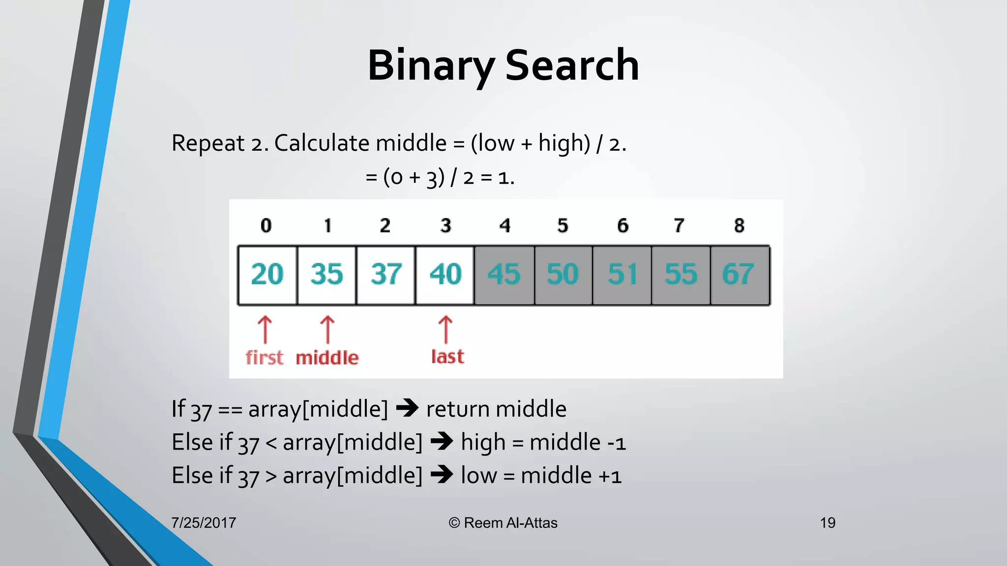 7/25/2017 © Reem Al-Attas 19
Binary Search
Repeat 2. Calculate middle = (low + high) / 2.
= (0 + 3) / 2 = 1.
If 37 == array[middle]  return middle
Else if 37 < array[middle]  high = middle -1
Else if 37 > array[middle]  low = middle +1
 