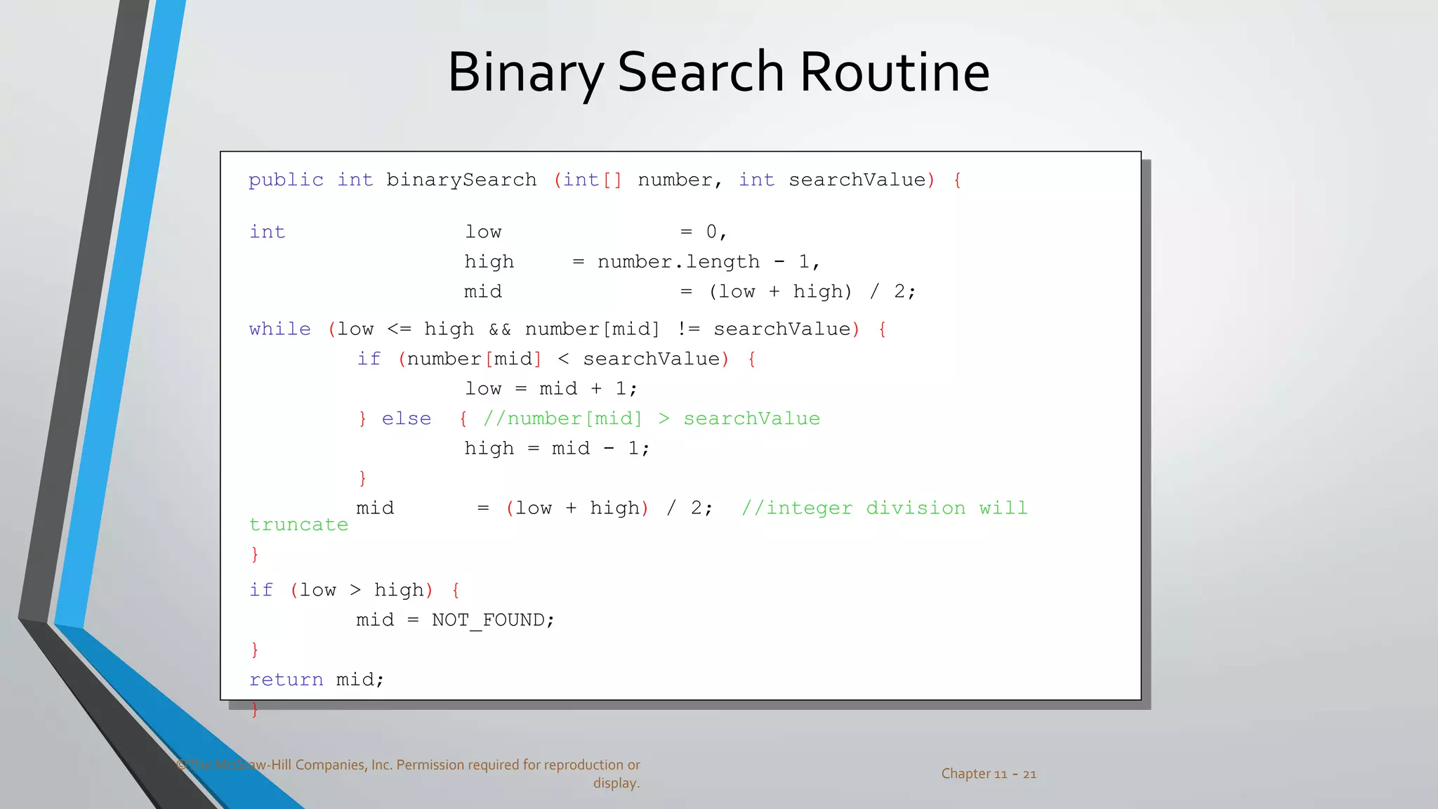 ©The McGraw-Hill Companies, Inc. Permission required for reproduction or
display.
Chapter 11 - 21
Binary Search Routine
public int binarySearch (int[] number, int searchValue) {
int low = 0,
high = number.length - 1,
mid = (low + high) / 2;
while (low <= high && number[mid] != searchValue) {
if (number[mid] < searchValue) {
low = mid + 1;
} else { //number[mid] > searchValue
high = mid - 1;
}
mid = (low + high) / 2; //integer division will
truncate
}
if (low > high) {
mid = NOT_FOUND;
}
return mid;
}
 