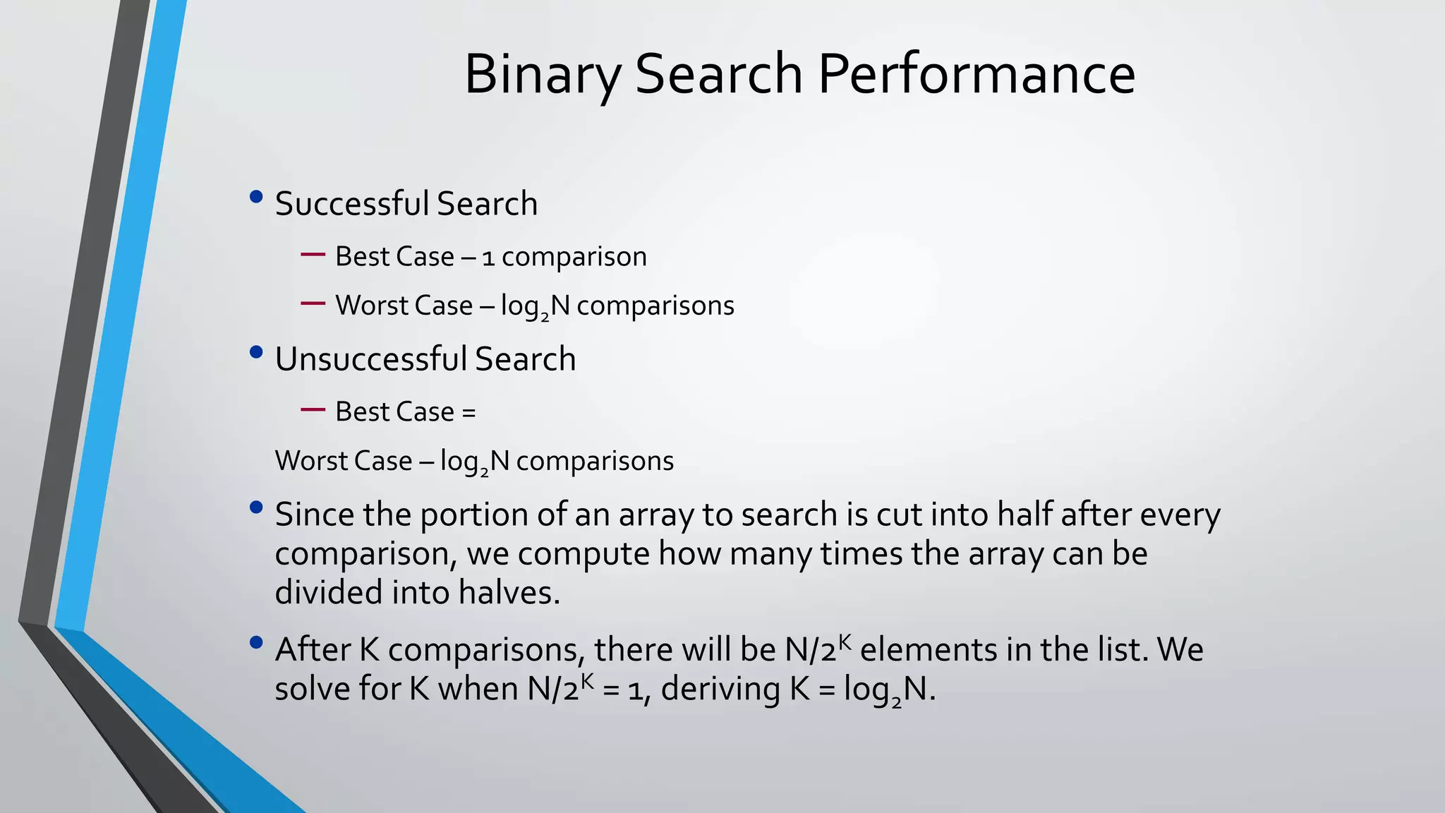 Binary Search Performance
• Successful Search
– Best Case – 1 comparison
– Worst Case – log2N comparisons
• Unsuccessful Search
– Best Case =
Worst Case – log2N comparisons
• Since the portion of an array to search is cut into half after every
comparison, we compute how many times the array can be
divided into halves.
• After K comparisons, there will be N/2K elements in the list. We
solve for K when N/2K = 1, deriving K = log2N.
 