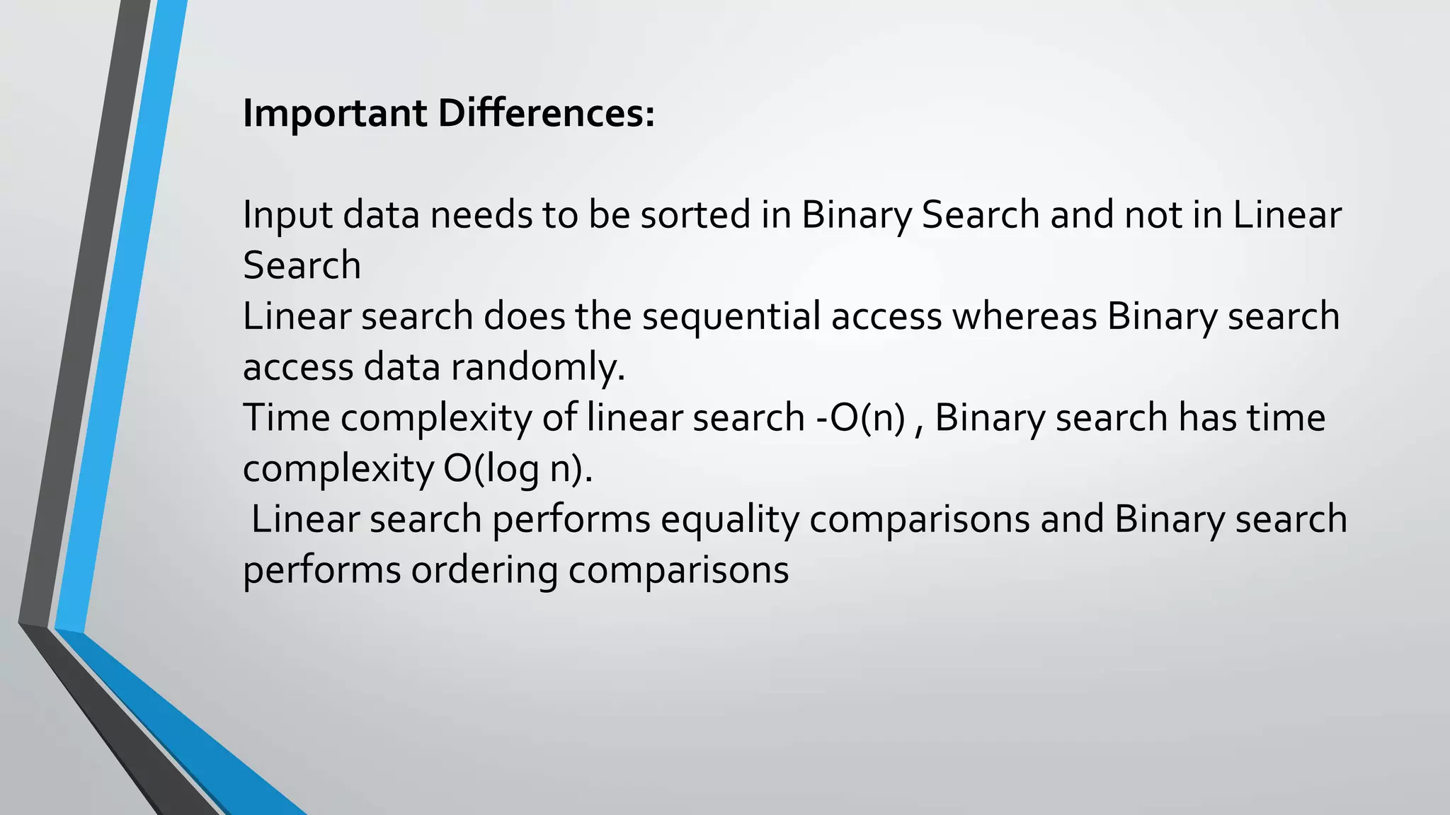 Important Differences:
Input data needs to be sorted in Binary Search and not in Linear
Search
Linear search does the sequential access whereas Binary search
access data randomly.
Time complexity of linear search -O(n) , Binary search has time
complexity O(log n).
Linear search performs equality comparisons and Binary search
performs ordering comparisons
 