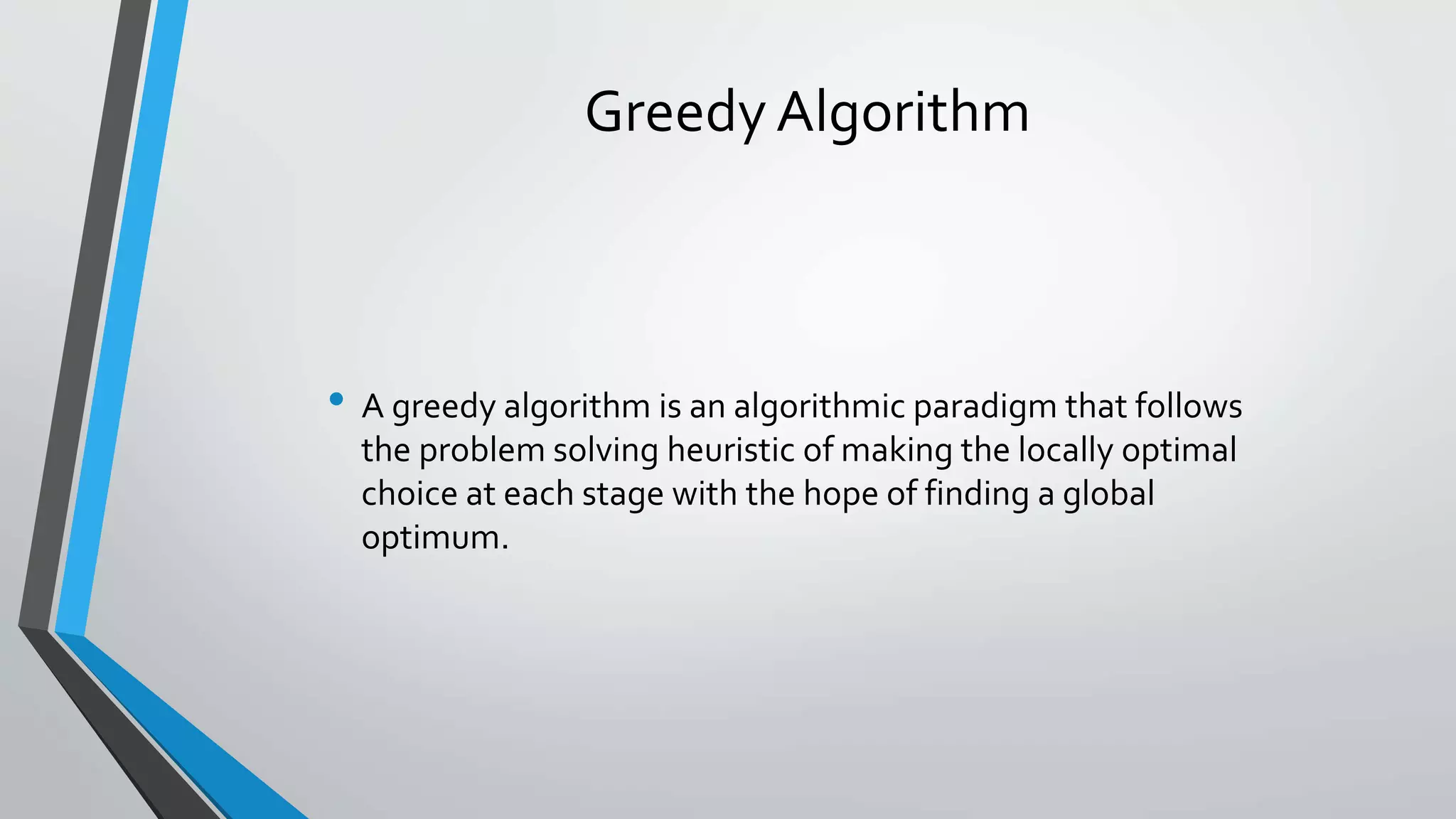 Greedy Algorithm
• A greedy algorithm is an algorithmic paradigm that follows
the problem solving heuristic of making the locally optimal
choice at each stage with the hope of finding a global
optimum.
 