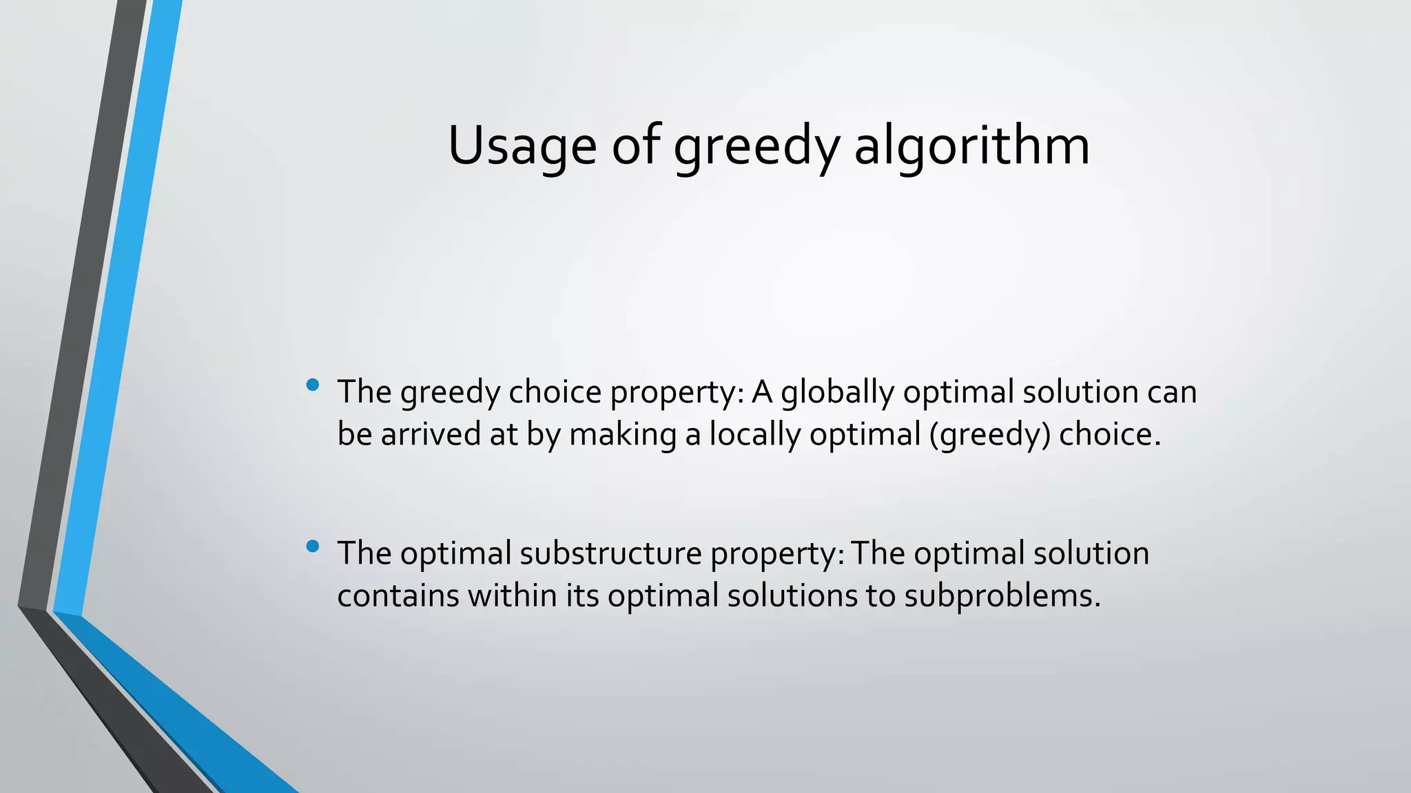 Usage of greedy algorithm
• The greedy choice property: A globally optimal solution can
be arrived at by making a locally optimal (greedy) choice.
• The optimal substructure property:The optimal solution
contains within its optimal solutions to subproblems.
 