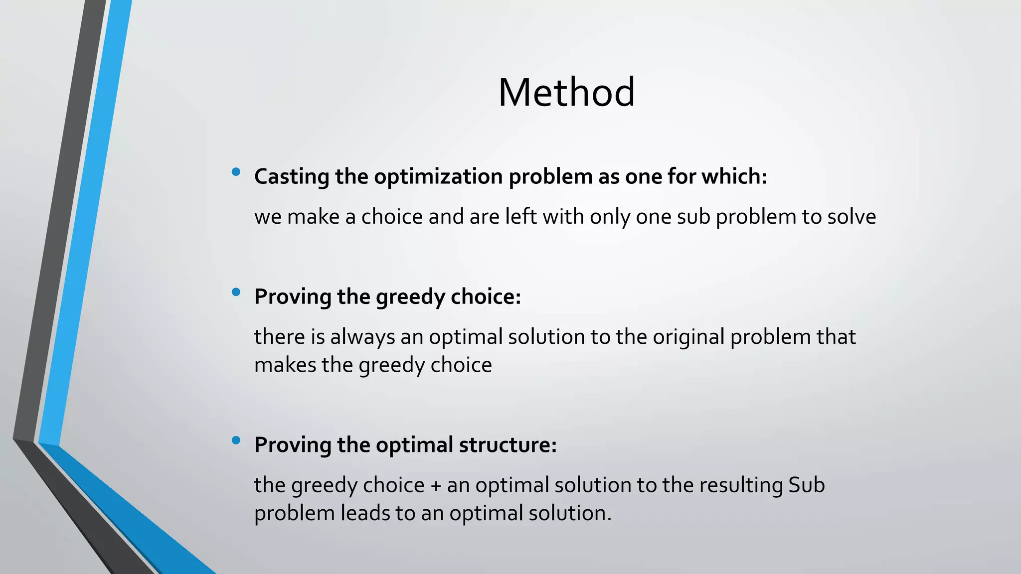 Method
• Casting the optimization problem as one for which:
we make a choice and are left with only one sub problem to solve
• Proving the greedy choice:
there is always an optimal solution to the original problem that
makes the greedy choice
• Proving the optimal structure:
the greedy choice + an optimal solution to the resulting Sub
problem leads to an optimal solution.
 