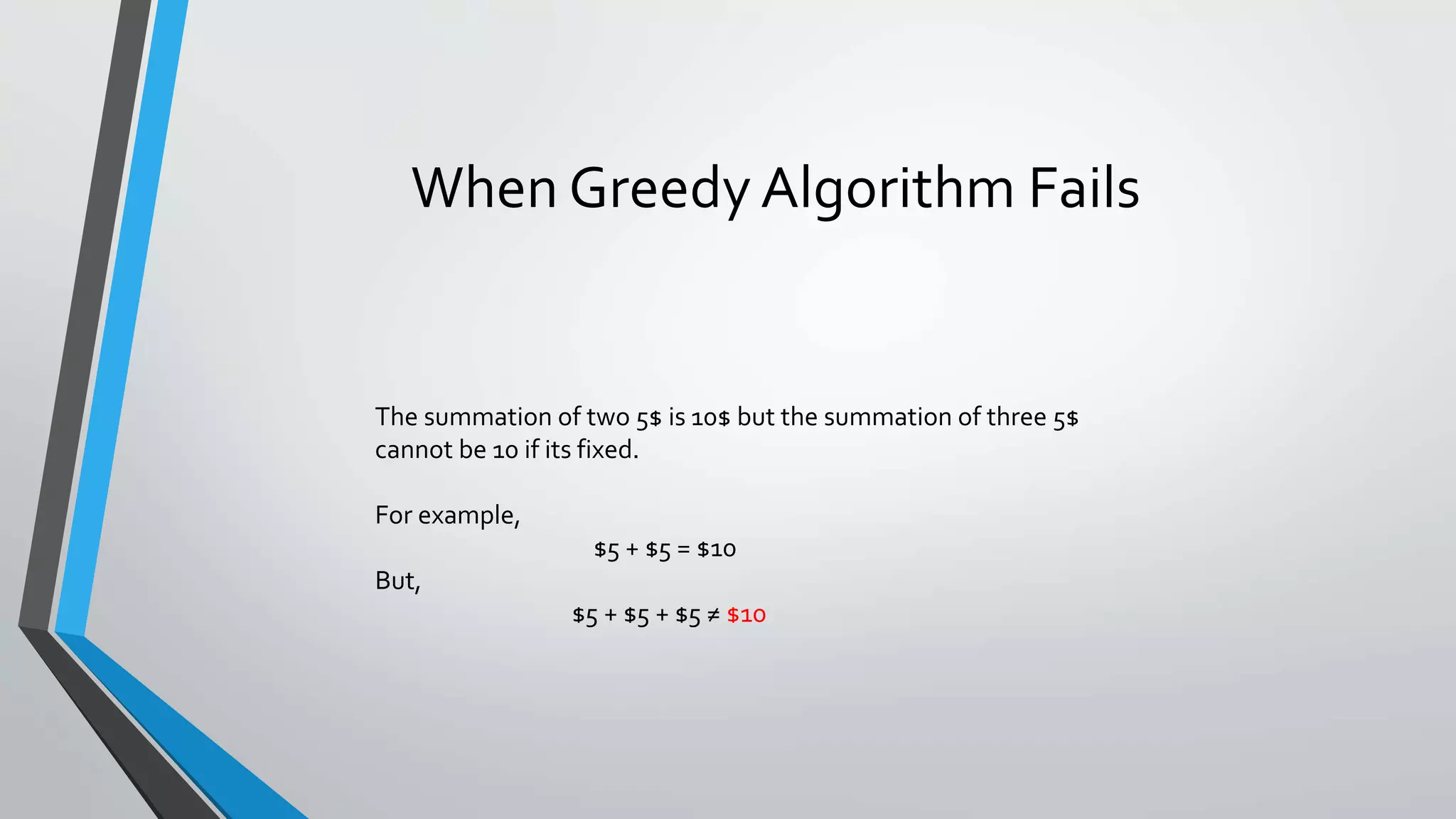 When Greedy Algorithm Fails
The summation of two 5$ is 10$ but the summation of three 5$
cannot be 10 if its fixed.
For example,
$5 + $5 = $10
But,
$5 + $5 + $5 ≠ $10
 