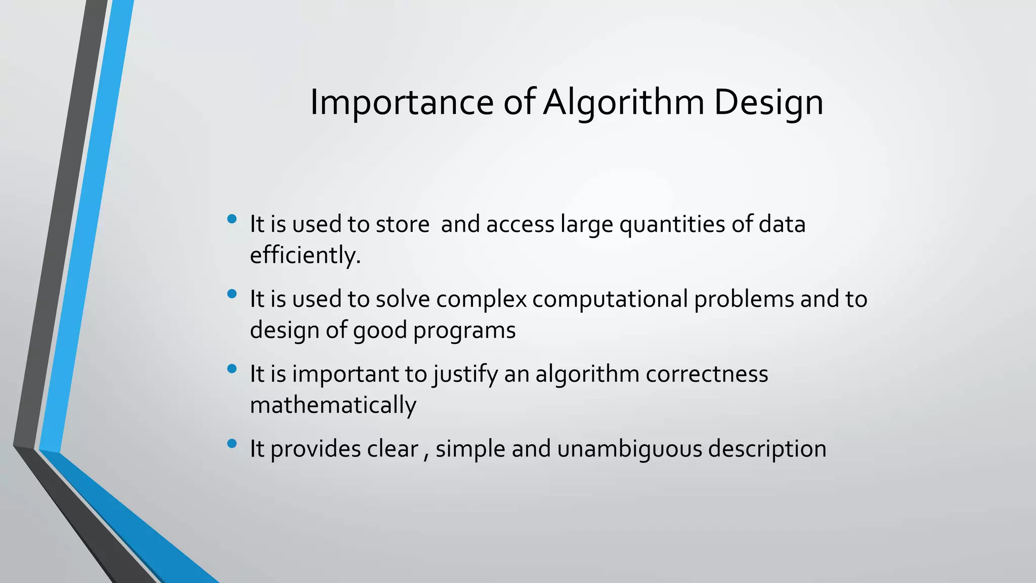 Importance of Algorithm Design
• It is used to store and access large quantities of data
efficiently.
• It is used to solve complex computational problems and to
design of good programs
• It is important to justify an algorithm correctness
mathematically
• It provides clear , simple and unambiguous description
 