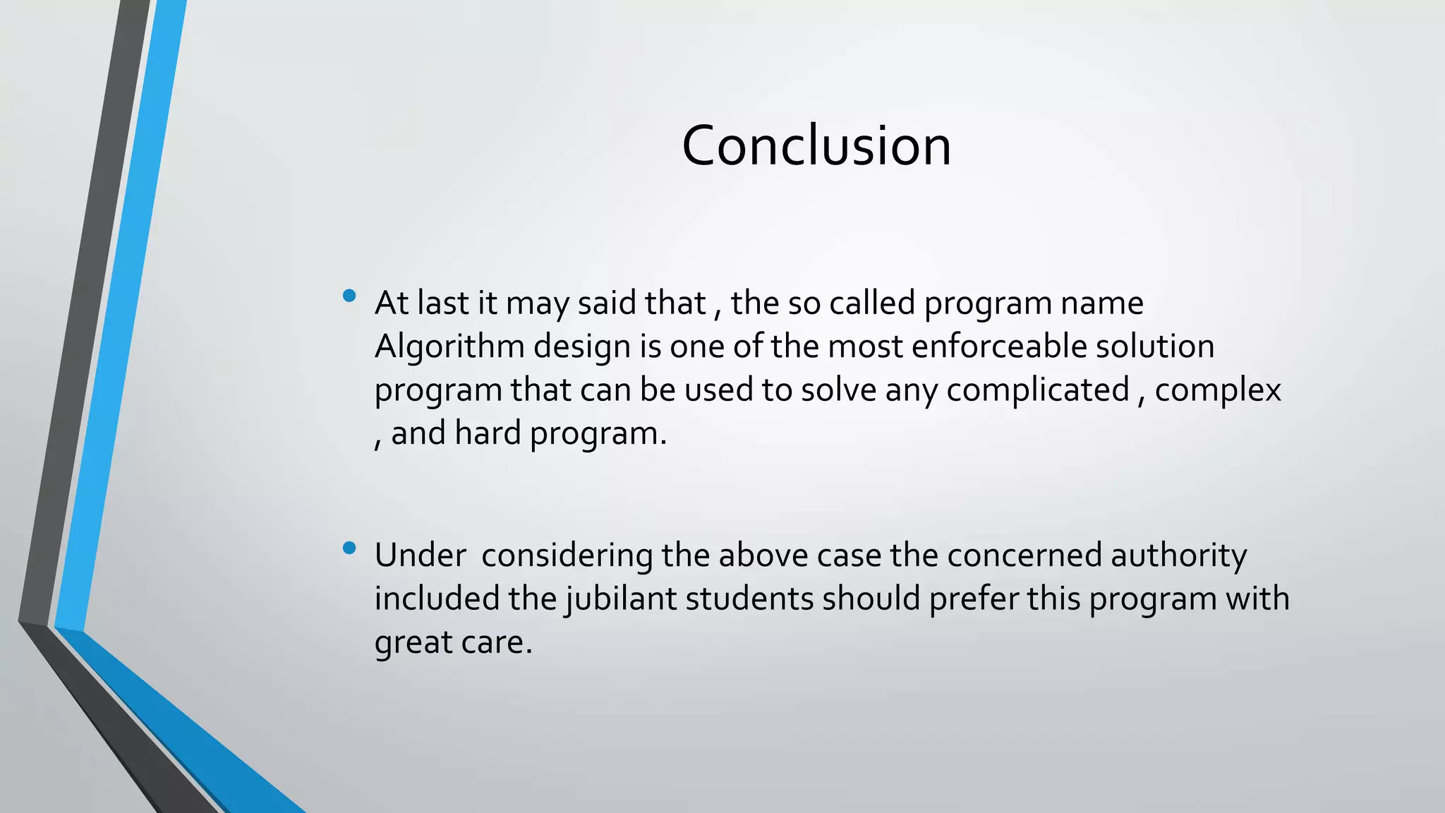 Conclusion
• At last it may said that , the so called program name
Algorithm design is one of the most enforceable solution
program that can be used to solve any complicated , complex
, and hard program.
• Under considering the above case the concerned authority
included the jubilant students should prefer this program with
great care.
 