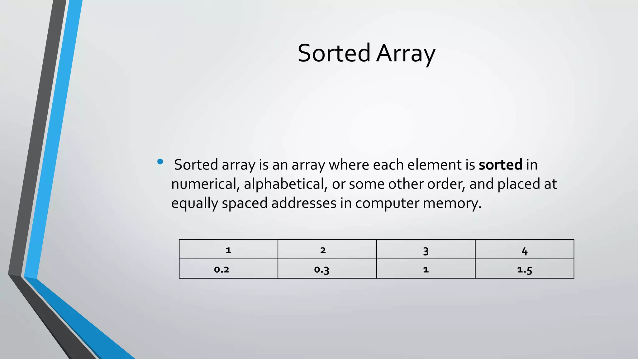 Sorted Array
• Sorted array is an array where each element is sorted in
numerical, alphabetical, or some other order, and placed at
equally spaced addresses in computer memory.
1 2 3 4
0.2 0.3 1 1.5
 