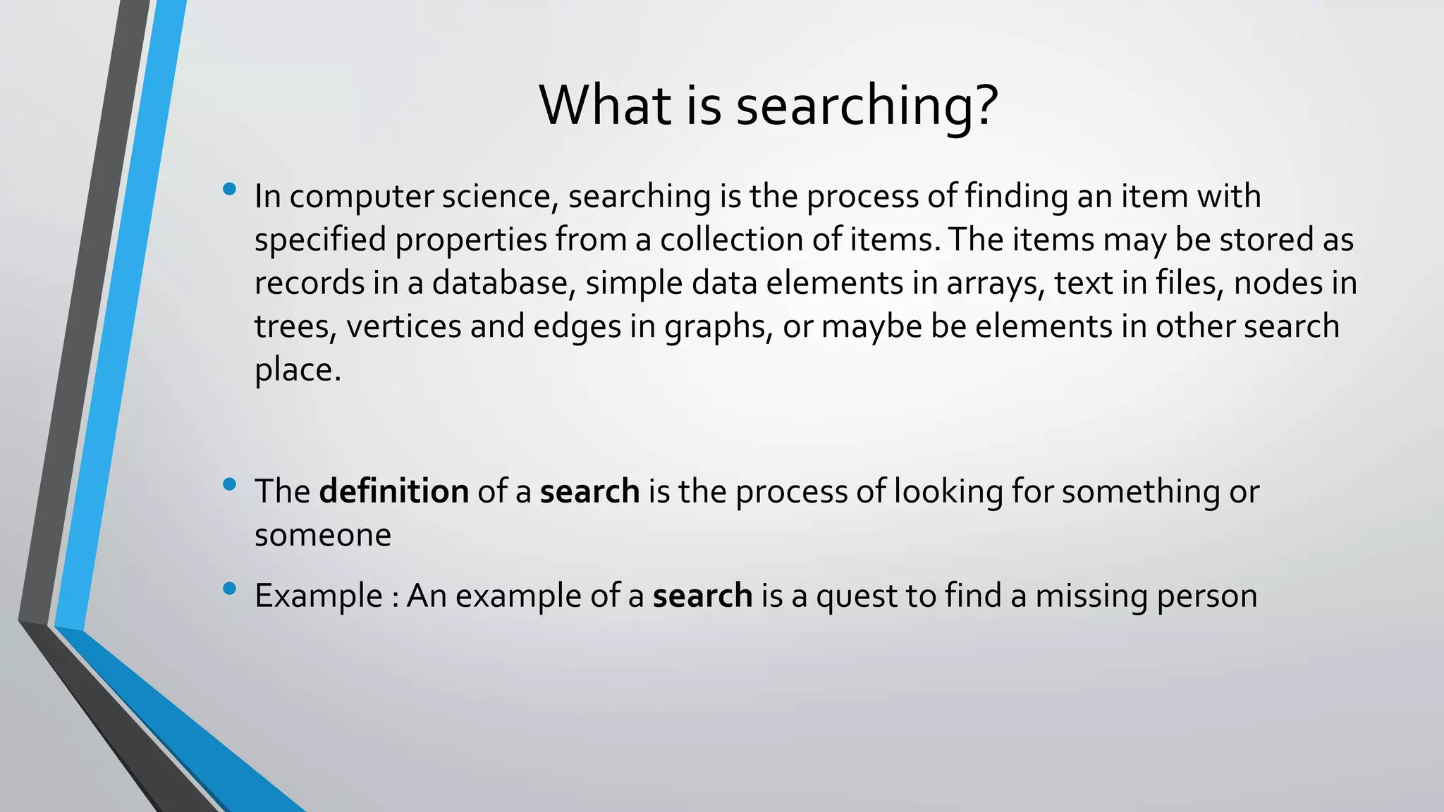 What is searching?
• In computer science, searching is the process of finding an item with
specified properties from a collection of items.The items may be stored as
records in a database, simple data elements in arrays, text in files, nodes in
trees, vertices and edges in graphs, or maybe be elements in other search
place.
• The definition of a search is the process of looking for something or
someone
• Example : An example of a search is a quest to find a missing person
 