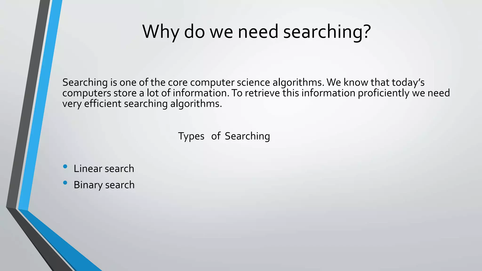 Why do we need searching?
Searching is one of the core computer science algorithms. We know that today’s
computers store a lot of information.To retrieve this information proficiently we need
very efficient searching algorithms.
Types of Searching
• Linear search
• Binary search
 