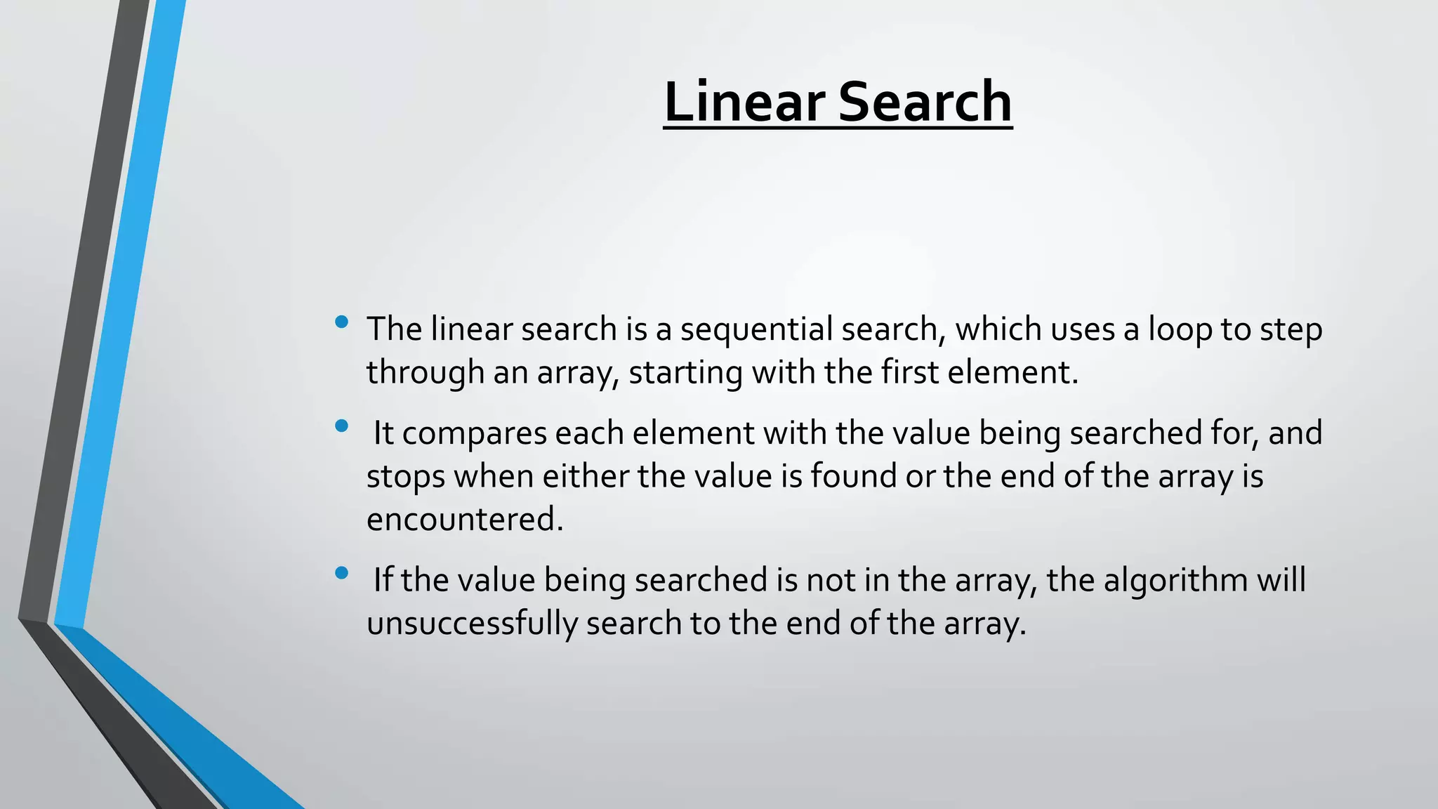Linear Search
• The linear search is a sequential search, which uses a loop to step
through an array, starting with the first element.
• It compares each element with the value being searched for, and
stops when either the value is found or the end of the array is
encountered.
• If the value being searched is not in the array, the algorithm will
unsuccessfully search to the end of the array.
 