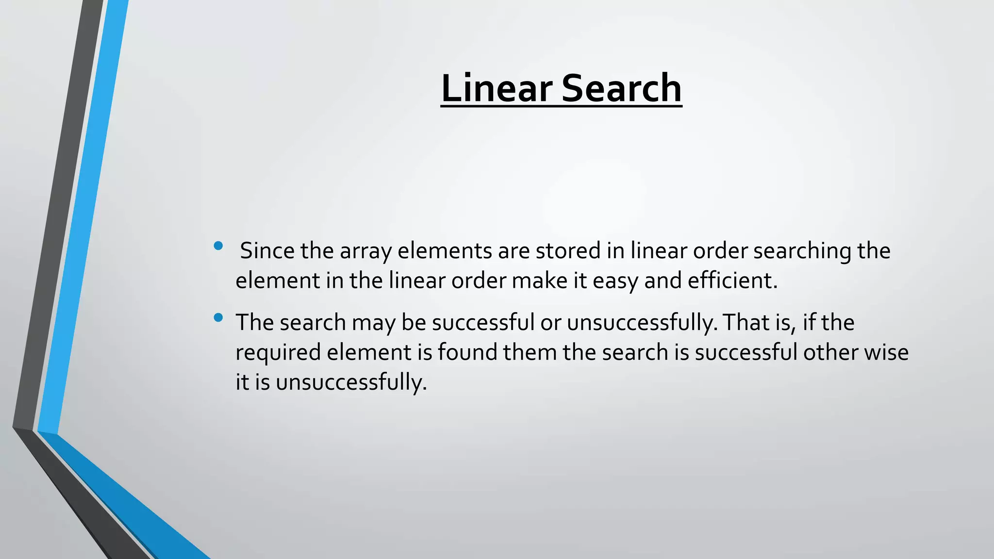 Linear Search
• Since the array elements are stored in linear order searching the
element in the linear order make it easy and efficient.
• The search may be successful or unsuccessfully.That is, if the
required element is found them the search is successful other wise
it is unsuccessfully.
 