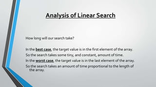 Analysis of Linear Search
How long will our search take?
In the best case, the target value is in the first element of the array.
So the search takes some tiny, and constant, amount of time.
In the worst case, the target value is in the last element of the array.
So the search takes an amount of time proportional to the length of
the array.
 