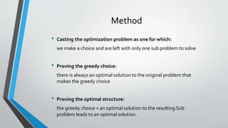 Method
• Casting the optimization problem as one for which:
we make a choice and are left with only one sub problem to solve
• Proving the greedy choice:
there is always an optimal solution to the original problem that
makes the greedy choice
• Proving the optimal structure:
the greedy choice + an optimal solution to the resulting Sub
problem leads to an optimal solution.
 