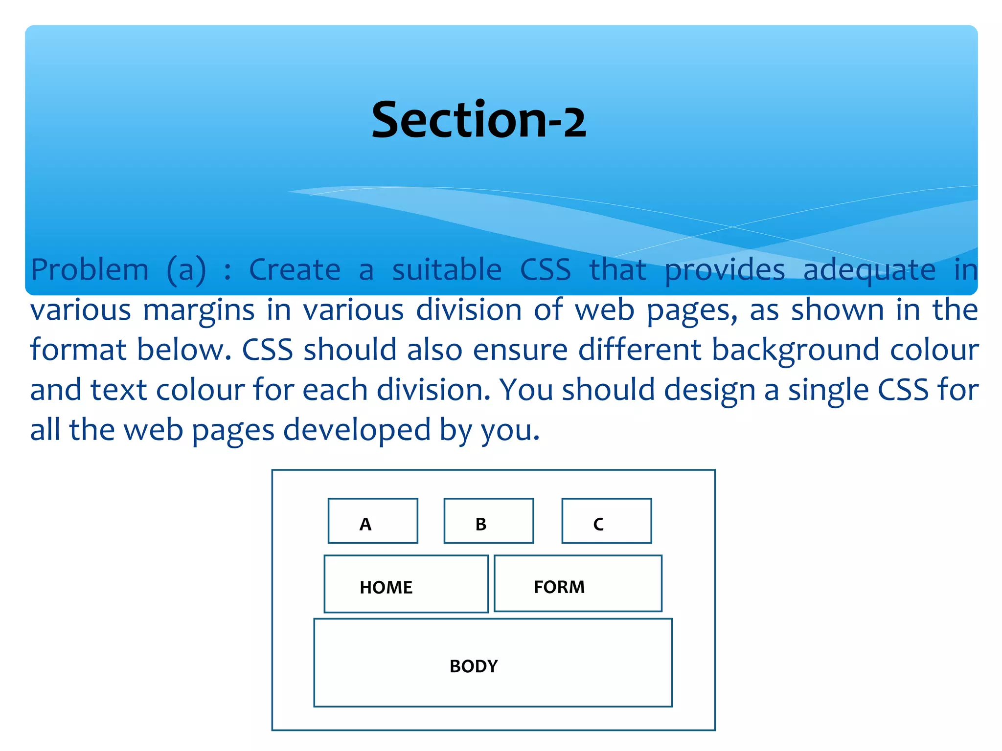 Problem (a) : Create a suitable CSS that provides adequate in various margins in various division of web pages, as shown in the format below. CSS should also ensure different background colour and text colour for each division. You should design a single CSS for all the web pages developed by you. Section-2 A B C HOME FORM BODY