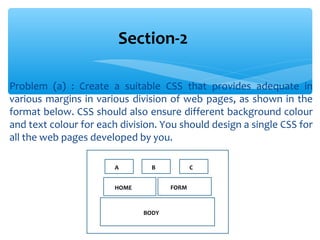 Problem (a) : Create a suitable CSS that provides adequate in
various margins in various division of web pages, as shown in the
format below. CSS should also ensure different background colour
and text colour for each division. You should design a single CSS for
all the web pages developed by you.
Section-2
A B C
HOME FORM
BODY
 