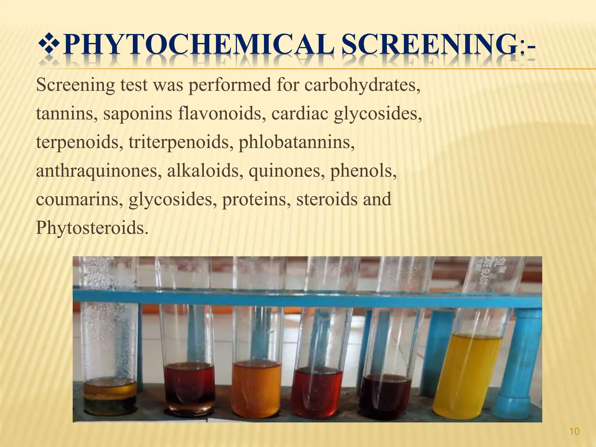 PHYTOCHEMICAL SCREENING:-
Screening test was performed for carbohydrates,
tannins, saponins flavonoids, cardiac glycosides,
terpenoids, triterpenoids, phlobatannins,
anthraquinones, alkaloids, quinones, phenols,
coumarins, glycosides, proteins, steroids and
Phytosteroids.
10
 