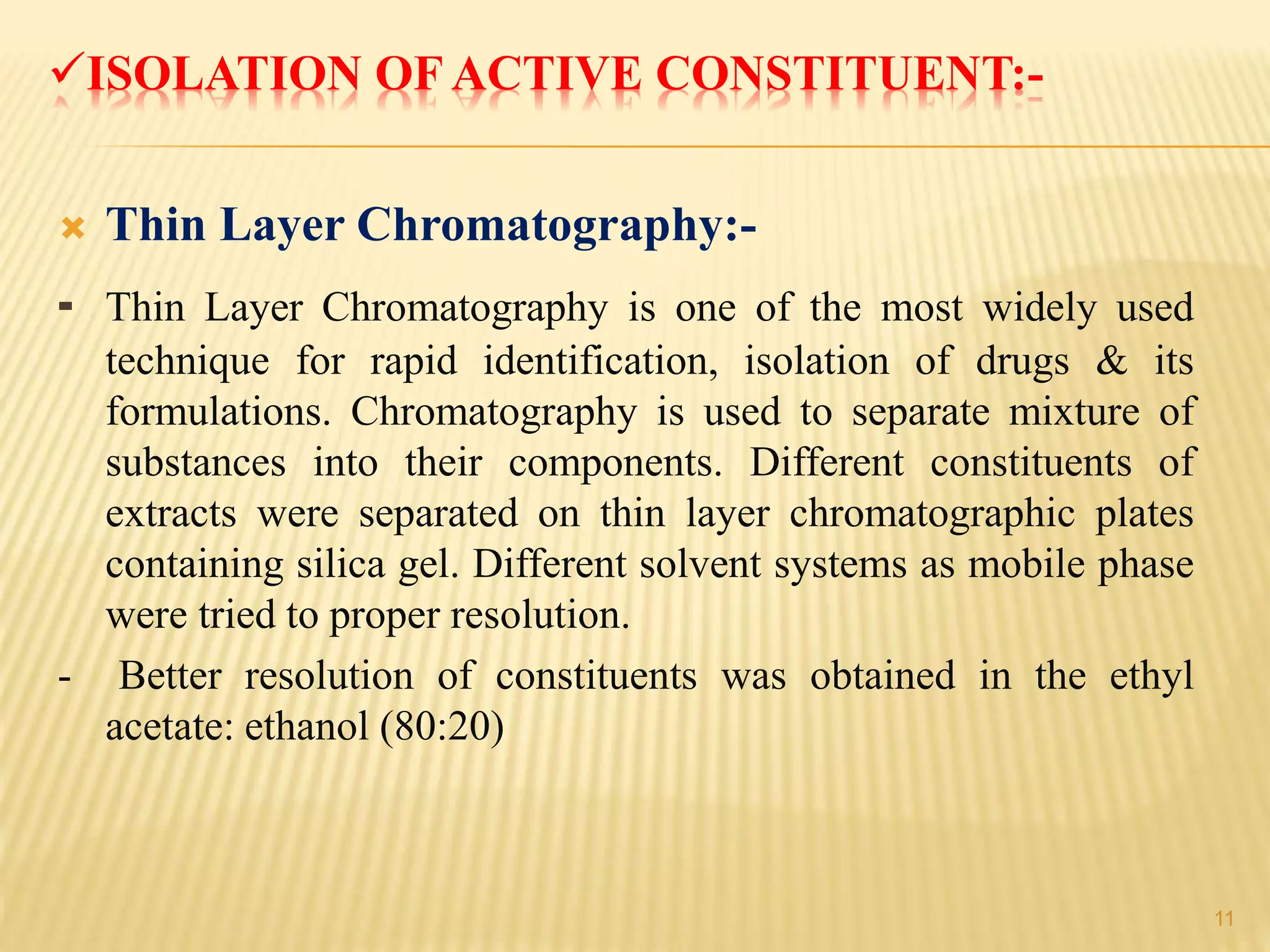 ISOLATION OF ACTIVE CONSTITUENT:-
 Thin Layer Chromatography:-
- Thin Layer Chromatography is one of the most widely used
technique for rapid identification, isolation of drugs & its
formulations. Chromatography is used to separate mixture of
substances into their components. Different constituents of
extracts were separated on thin layer chromatographic plates
containing silica gel. Different solvent systems as mobile phase
were tried to proper resolution.
- Better resolution of constituents was obtained in the ethyl
acetate: ethanol (80:20)
11
 