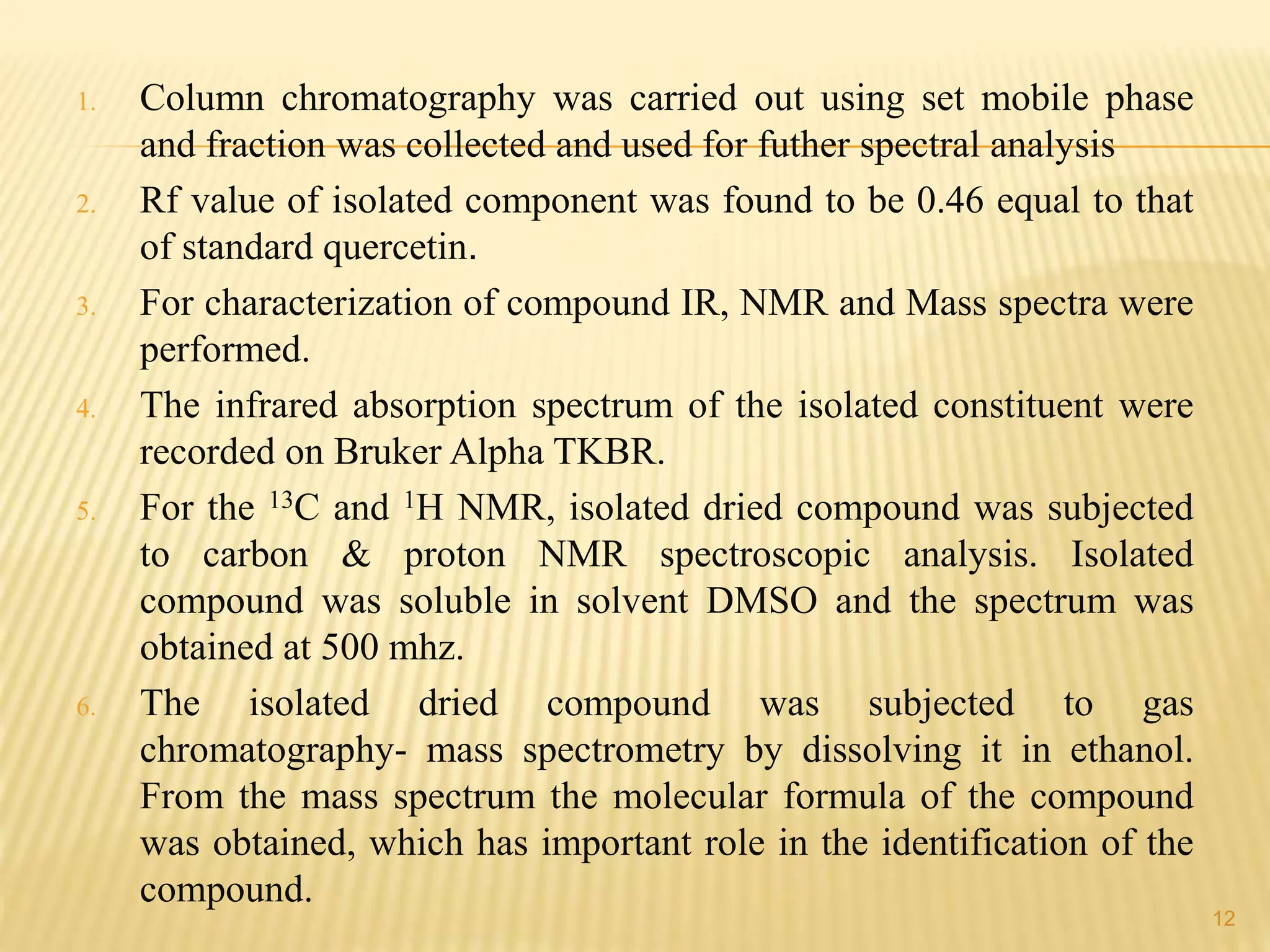 1. Column chromatography was carried out using set mobile phase
and fraction was collected and used for futher spectral analysis
2. Rf value of isolated component was found to be 0.46 equal to that
of standard quercetin.
3. For characterization of compound IR, NMR and Mass spectra were
performed.
4. The infrared absorption spectrum of the isolated constituent were
recorded on Bruker Alpha TKBR.
5. For the 13C and 1H NMR, isolated dried compound was subjected
to carbon & proton NMR spectroscopic analysis. Isolated
compound was soluble in solvent DMSO and the spectrum was
obtained at 500 mhz.
6. The isolated dried compound was subjected to gas
chromatography- mass spectrometry by dissolving it in ethanol.
From the mass spectrum the molecular formula of the compound
was obtained, which has important role in the identification of the
compound.
12
 