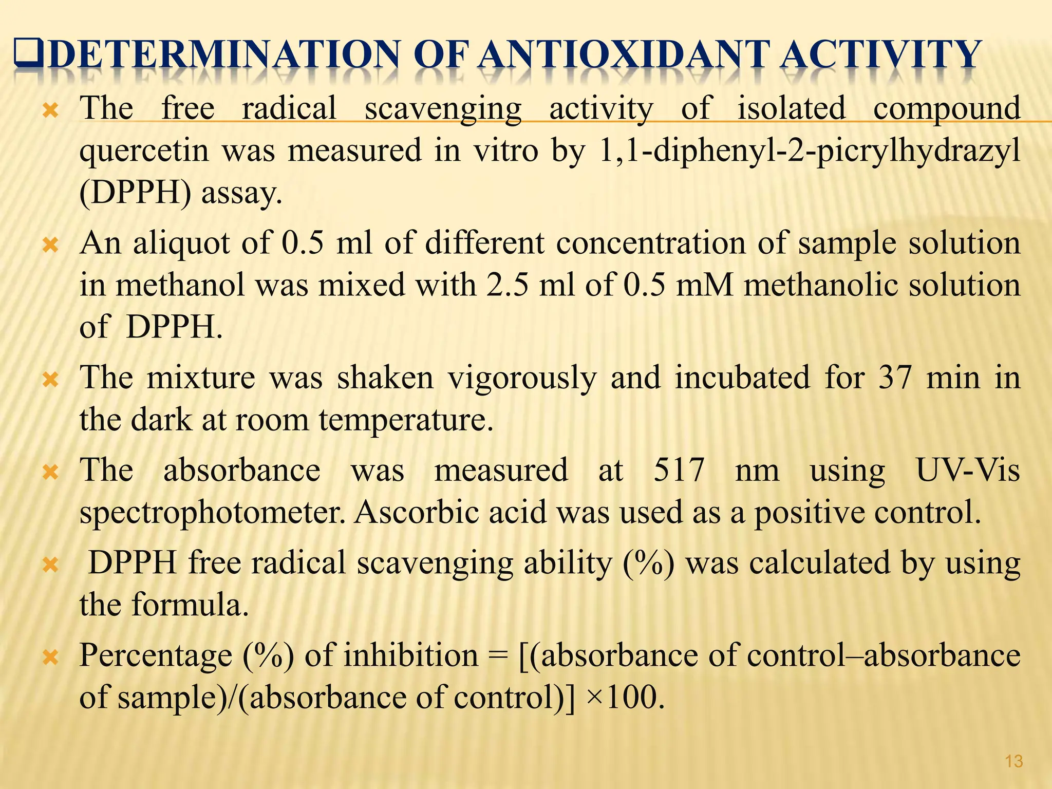 DETERMINATION OF ANTIOXIDANT ACTIVITY
 The free radical scavenging activity of isolated compound
quercetin was measured in vitro by 1,1-diphenyl-2-picrylhydrazyl
(DPPH) assay.
 An aliquot of 0.5 ml of different concentration of sample solution
in methanol was mixed with 2.5 ml of 0.5 mM methanolic solution
of DPPH.
 The mixture was shaken vigorously and incubated for 37 min in
the dark at room temperature.
 The absorbance was measured at 517 nm using UV-Vis
spectrophotometer. Ascorbic acid was used as a positive control.
 DPPH free radical scavenging ability (%) was calculated by using
the formula.
 Percentage (%) of inhibition = [(absorbance of control–absorbance
of sample)/(absorbance of control)] ×100.
13
 