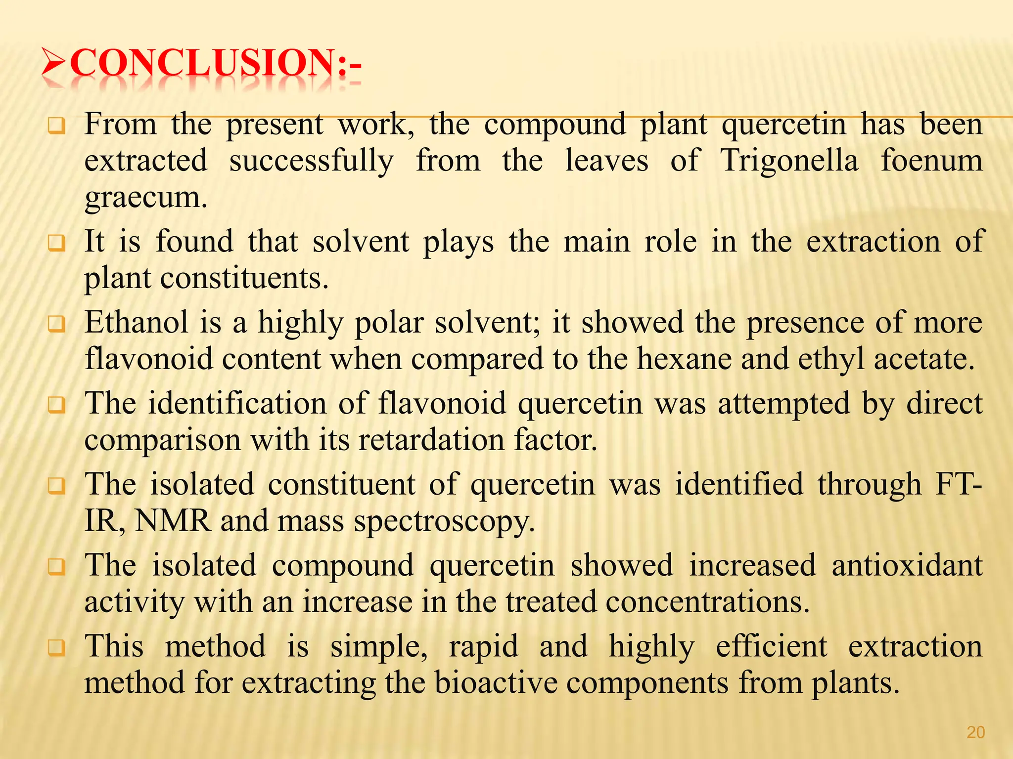 CONCLUSION:-
 From the present work, the compound plant quercetin has been
extracted successfully from the leaves of Trigonella foenum
graecum.
 It is found that solvent plays the main role in the extraction of
plant constituents.
 Ethanol is a highly polar solvent; it showed the presence of more
flavonoid content when compared to the hexane and ethyl acetate.
 The identification of flavonoid quercetin was attempted by direct
comparison with its retardation factor.
 The isolated constituent of quercetin was identified through FT-
IR, NMR and mass spectroscopy.
 The isolated compound quercetin showed increased antioxidant
activity with an increase in the treated concentrations.
 This method is simple, rapid and highly efficient extraction
method for extracting the bioactive components from plants.
20
 
